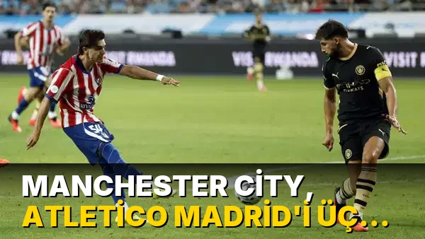 Manchester City, Atletico Madrid'i 3 golle mağlup etti