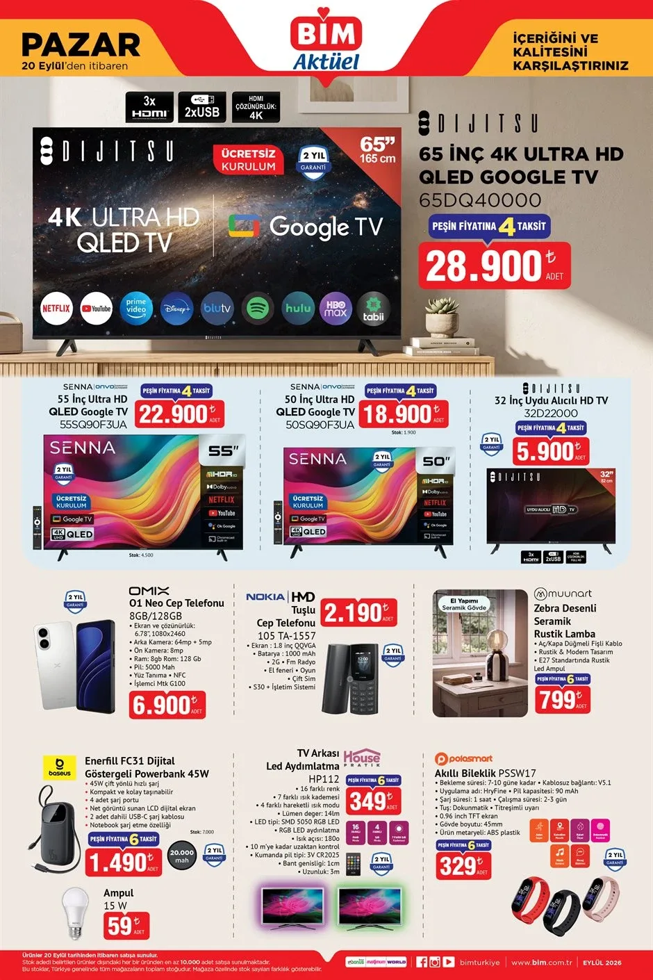 BİM 20 Eylül 2026 Pazar aktüel kataloğunda televizyon ve telefon fırsatlarıElektronik ürün arayanların beklediği BİM 20 Eylül Pazar kataloğunda televizyon ve cep telefonu modelleri öne çıkıyor. Dijitsu 65 inç 4K Ultra HD QLED Google TV 28.900 TL, Senna 55 inç Ultra HD QLED Google TV 22.900 TL ve Senna 50 inç Ultra HD QLED Google TV 18.900 TL olacak.Cep telefonlarında Omix O1 Neo 8 GB RAM ve 128 GB depolama kapasiteli model 6.900 TL'den satışa sunulacak. Nokia tuşlu cep telefonu ise 2.190 TL olacak. Enerfill FC31 45W Dijital Göstergeli Powerbank 1.490 TL, Zebra Desenli Seramik Rustik Lamba ise 799 TL fiyatla raflarda yerini alacak.
